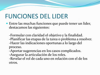 FUNCIONES DEL LIDER
 Entre las muchas funciones que puede tener un líder,
destacamos las siguientes:
-Formular con claridad el objetivo y la finalidad.
-Planificar las etapas de la tarea o problema a resolver.
-Hacer las indicaciones oportunas a lo largo del
proceso.
-Aportar sugerencias en los casos complicados.
-Asegurar la articulación de los roles.
-Revelar el rol de cada uno en relación con el de los
otros.
 