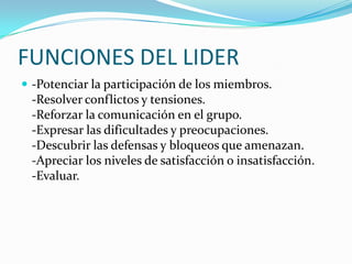 FUNCIONES DEL LIDER
 -Potenciar la participación de los miembros.
-Resolver conflictos y tensiones.
-Reforzar la comunicación en el grupo.
-Expresar las dificultades y preocupaciones.
-Descubrir las defensas y bloqueos que amenazan.
-Apreciar los niveles de satisfacción o insatisfacción.
-Evaluar.
 