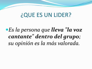 ¿QUE ES UN LIDER?
Es la persona que lleva "la voz
cantante" dentro del grupo;
su opinión es la más valorada.
 