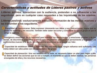 Características y actitudes de Lideres pasivos y activos
Lideres activos: interactúan con la audiencia, pretendan o no influenciar a los
seguidores; pero en cualquier caso responden a las inquietudes de los mismos.
Lideres pasivos: exclusivamente traducen información de los medios masivos y
las transmiten e los seguidores.
Capacidad de comunicarse: Debe expresar claramente sus ideas y sus instrucciones, lograr que su
gente los entienda y los escuche. También debe saber escuchar y considerar lo que el grupo al que él
dirige le expresa.
Inteligencia emocional: Es la habilidad para manejar los sentimientos y emociones propias y de los
demás, de discriminar entre ellos y utilizar esta información para guiar el pensamiento y la acción. Los
sentimientos mueven a la gente, sin inteligencia emocional no se puede ser líder.
Capacidad de establecer metas y objetivos: Sin una meta clara, ningún esfuerzo será suficiente. Las
metas deben ser adecuadas con las capacidades del grupo.
Capacidad de planeación: Una vez establecida la meta, es necesario hacer un plan para llegar a ella,
se deben definir las acciones que se van a cumplir, el momento en que se deben realizar, las personas
encargadas de ellas y los recursos necesarios.
 