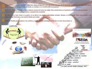 Tiene carisma: Es el don de atraer y caer bien, llamar la atención y ser agradable a los ojos de las personas. Solo basta con interesarse por la
gente y demostrar verdadero interés en ella; en realidad, en el carisma esta la excelencia.
Innovador: Siempre buscara nuevas y mejores maneras de hacer las cosas. Esta característica es importante ante un mundo que avanza
rápidamente, con tecnología cambiante, y ampliamente competido
Un líder crece y hace crecer a su gente, no se aferra a su puesto y actividades actuales. Siempre va hacia arriba. Para crecer enseña a su
gente, delega funciones y crea oportunidades para todos.
Debe ser flexible para ajustarse a los cambios y cuenta con una estrategia y tiene bien en claro hacia dónde va.
 