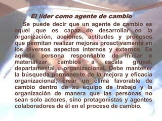 El líder como agente de cambio
Se puede decir que un agente de cambio es
aquel que es capaz de desarrollar en la
organización, acciones, actitudes y procesos
que permitan realizar mejoras proactivamente en
los diversos aspectos internos y externos. Es
aquella persona responsable de iniciar o
materializar cambios a escala grupal,
departamental u organizacional. Debe mantener
la búsqueda permanente de la mejora y eficacia
organizacional, crear un clima favorable de
cambio dentro de su equipo de trabajo y la
organización de manera que las personas no
sean solo actores, sino protagonistas y agentes
colaboradores de él en el proceso de cambio.
 
