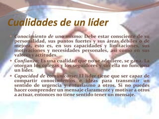 Cualidades de un líder
 Conocimiento de uno mismo: Debe estar consciente de su
personalidad, sus puntos fuertes y sus áreas débiles o de
mejora, esto es, en sus capacidades y limitaciones, sus
motivaciones y necesidades personales, así como en sus
valores y actitudes.
 Confianza: Es una cualidad que no se adquiere, se gana. La
otorgan los colegas y los seguidores y sin ella no funciona
un líder.
 Capacidad de comunicarse: El líder tiene que ser capaz de
compartir conocimientos e ideas para transmitir un
sentido de urgencia y entusiasmo a otros. Si no puedes
hacer comprender un mensaje claramente y motivar a otros
a actuar, entonces no tiene sentido tener un mensaje.
 