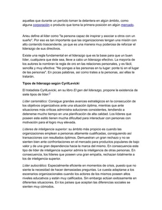 aquellas que durante un período toman la delantera en algún ámbito, como
alguna corporación o producto que toma la primera posición en algún mercado.
Arieu define al líder como "la persona capaz de inspirar y asociar a otros con un
sueño". Por eso es tan importante que las organizaciones tengan una misión con
alto contenido trascendente, ya que es una manera muy poderosa de reforzar el
liderazgo de sus directivos.
Existe una regla fundamental en el liderazgo que es la base para que un buen
líder, cualquiera que éste sea, lleve a cabo un liderazgo efectivo. La mayoría de
los autores la nombran la regla de oro en las relaciones personales, y es fácil,
sencilla y muy efectiva: "No pongas a las personas en tu lugar: ponte tú en el lugar
de las personas". En pocas palabras, así como trates a la personas, así ellas te
tratarán.
Tipos de liderazgo según CyrilLevicki
El tratadista CyrilLevicki, en su libro El gen del liderazgo, propone la existencia de
siete tipos de líder:2
Líder carismático: Consigue grandes avances estratégicos en la consecución de
los objetivos organizativos ante una situación óptima, mientras que ante
situaciones más críticas administra soluciones consistentes, tendiendo a
detenerse mucho tiempo en una planificación de alta calidad. Los líderes que
poseen este estilo tienen mucha dificultad para interactuar con personas con
motivación para el logro muy elevada.
Líderes de inteligencia superior: su ámbito más propicio es cuando las
organizaciones emplean a personas altamente cualificadas, consiguiendo así
transacciones con resultados óptimos. Demuestran un gran rechazo y no se
sienten bien ante confrontaciones en el mercado para productos populares de bajo
valor y de una gran dependencia hacia la marca del mismo. En consecuencia este
tipo de líder de inteligencia superior admira la inteligencia de otras personas. En
consecuencia, los líderes que poseen una gran empatía, rechazan totalmente a
los de inteligencia superior.
Líder autocrático: Especialmente eficiente en momentos de crisis, puesto que no
siente la necesidad de hacer demasiadas preguntas. Le cuesta adaptarse a los
escenarios organizacionales cuando los actores de los mismos poseen altos
niveles educativos y están muy calificados. Sin embargo actúan exitosamente en
diferentes situaciones. En los países que aceptan las diferencias sociales se
sienten muy cómodos.
 