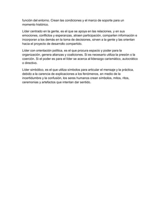 función del entorno. Crean las condiciones y el marco de soporte para un
momento histórico.
Líder centrado en la gente, es el que se apoya en las relaciones, y en sus
emociones, conflictos y esperanzas, atraen participación, comparten información e
incorporan a los demás en la toma de decisiones, sirven a la gente y las orientan
hacia el proyecto de desarrollo compartido.
Líder con orientación política, es el que procura espacio y poder para la
organización, genera alianzas y coaliciones. Si es necesario utiliza la presión o la
coerción. Si el poder es para el líder se acerca al liderazgo carismático, autocrático
o directivo.
Líder simbólico, es el que utiliza símbolos para articular el mensaje y la práctica,
debido a la carencia de explicaciones a los fenómenos, en medio de la
incertidumbre y la confusión, los seres humanos crean símbolos, mitos, ritos,
ceremonias y artefactos que intentan dar sentido.
 