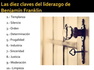 1.- Templanza
2.- Silencio
3.- Orden
4.- Determinación
5.- Frugalidad
6.- Industria
7.- Sinceridad
8.- Justicia
9.- Moderación
10.- Limpieza
Las diez claves del liderazgo de
Benjamín Franklin
 