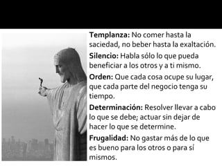 Templanza: No comer hasta la
saciedad, no beber hasta la exaltación.
Silencio: Habla sólo lo que pueda
beneficiar a los otros y a ti mismo.
Orden: Que cada cosa ocupe su lugar,
que cada parte del negocio tenga su
tiempo.
Determinación: Resolver llevar a cabo
lo que se debe; actuar sin dejar de
hacer lo que se determine.
Frugalidad: No gastar más de lo que
es bueno para los otros o para sí
mismos.
 