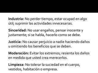 Industria: No perder tiempo, estar ocupad en algo
útil; suprimir las actividades innecesarias.
Sinceridad: No usar engaños, pensar inocente y
justamente; si se habla, hacerlo como se debe.
Justicia: No causar perjuicio a nadie haciendo daños
u omitiendo los beneficios que se deben.
Moderación: Evitar los extremos; resienta los daños
en medida que usted crea merecerlos.
Limpieza: No tolerar la suciedad en el cuerpo,
vestidos, habitación o empresa.
 