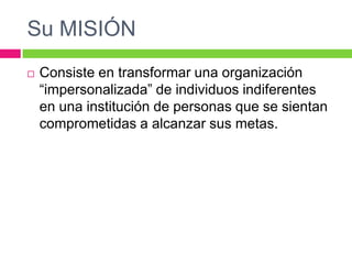 Su MISIÓN
 Consiste en transformar una organización
“impersonalizada” de individuos indiferentes
en una institución de personas que se sientan
comprometidas a alcanzar sus metas.
 