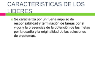 CARACTERISTICAS DE LOS
LIDERES
 Se caracteriza por un fuerte impulso de
responsabilidad y terminación de tareas por el
vigor y la presencias de la obtención de las metas
por la osadía y la originalidad de las soluciones
de problemas.
 
