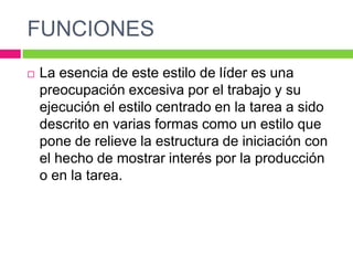 FUNCIONES
 La esencia de este estilo de líder es una
preocupación excesiva por el trabajo y su
ejecución el estilo centrado en la tarea a sido
descrito en varias formas como un estilo que
pone de relieve la estructura de iniciación con
el hecho de mostrar interés por la producción
o en la tarea.
 