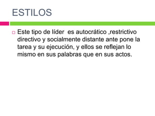 ESTILOS
 Este tipo de líder es autocrático ,restrictivo
directivo y socialmente distante ante pone la
tarea y su ejecución, y ellos se reflejan lo
mismo en sus palabras que en sus actos.
 