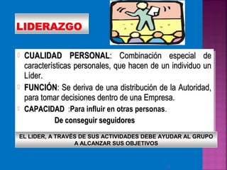  CUALIDAD PERSONALCUALIDAD PERSONAL: Combinación especial de: Combinación especial de
características personales, que hacen de un individuo uncaracterísticas personales, que hacen de un individuo un
Líder.Líder.
 FUNCIÓNFUNCIÓN: Se deriva de una distribución de la Autoridad,: Se deriva de una distribución de la Autoridad,
para tomar decisiones dentro de una Empresa.para tomar decisiones dentro de una Empresa.
 CAPACIDADCAPACIDAD :Para influir en otras personas.
De conseguir seguidoresDe conseguir seguidores
 CUALIDAD PERSONALCUALIDAD PERSONAL: Combinación especial de: Combinación especial de
características personales, que hacen de un individuo uncaracterísticas personales, que hacen de un individuo un
Líder.Líder.
 FUNCIÓNFUNCIÓN: Se deriva de una distribución de la Autoridad,: Se deriva de una distribución de la Autoridad,
para tomar decisiones dentro de una Empresa.para tomar decisiones dentro de una Empresa.
 CAPACIDADCAPACIDAD :Para influir en otras personas.
De conseguir seguidoresDe conseguir seguidores
2
EL LIDER, A TRAVÉS DE SUS ACTIVIDADES DEBE AYUDAR AL GRUPO
A ALCANZAR SUS OBJETIVOS
 
