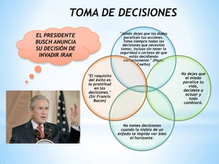 TOMA DE DECISIONES
"Jamás dejes que las dudas
paralicen tus acciones.
Toma siempre todas las
decisiones que necesites
tomar, incluso sin tener la
seguridad o certeza de que
estás decidiendo
correctamente." (Paulo
Coelho)
No dejes que
el miedo
paralice tu
vida,
decídete a
actuar y
todo
cambiará.
No tomes decisiones
cuando la niebla de un
enfado te impida ver bien
el horizonte.
"El requisito
del éxito es
la prontitud
en las
decisiones."
(Sir Francis
Bacon)
EL PRESIDENTE
BUSCH ANUNCIA
SU DECISIÓN DE
INVADIR IRAK
 
