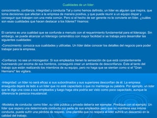 Cualidades de un líder:
conocimiento, confianza, integridad y conducta Tal y como hemos definido, un líder es alguien que inspira, que
toma decisiones que afectan a la empresa de manera positiva, y que puede reunir a un equipo dispar y
conseguir que trabajen con una meta común. Pero si el hecho de ser gerente no le convierte en líder, ¿cuáles
son esas cualidades que hacen destacar a los líderes? Veamos:
El carisma es una cualidad que se confunde a menudo con el requerimiento fundamental para el liderazgo. Sin
embargo, se puede alcanzar un liderazgo carismático con mayor facilidad si se trabaja para desarrollar las
siguientes cualidades:
-Conocimiento: conozca sus cualidades y utilícelas. Un líder debe conocer los detalles del negocio para poder
trabajar para la empresa.
-Confianza: no sea un microgestor. Si sus empleados tienen la sensación de que está constantemente
husmeando por encima de sus hombros, conseguirá crear un ambiente de desconfianza. Éste al tanto del
trabajo que están realizando los miembros de su equipo, pero no haga que se sientan como si el "Gran
Hermano" les vigilara.
-Integridad: un líder no será eficaz si sus subordinados y sus superiores desconfían de él. La empresa
enseguida dejará de lado a un líder que no esté capacitado o que no mantenga su palabra. Por ejemplo, un líder
que le diga una cosa a sus empleados y luego haga otra podría ser visto como poco capacitado, aunque la
diferencia le parezca insustancial.
-Modelos de conducta: como líder, su vida pública y privada debería ser ejemplar. Predique con el ejemplo. Un
líder que espera una determinada conducta por parte de sus empleados pero que no mantiene esa misma
conducta, puede sufrir una pérdida de respeto. Una plantilla que no respeta al líder sufrirá un descenso en la
calidad del trabajo.
 