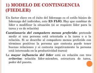 1) MODELO DE CONTINGENCIA
(FIEDLER)
Un factor clave en el éxito del liderazgo es el estilo básico de
liderazgo del individuo, este ES FIJO. Hay que cambiar de
líder o modificar la situación (si se requiere líder para la
tarea y es de relación)
Cuestionario del compañero menos preferido: pretende
medir si una persona está orientada a la tarea o a la
relación. Si se describe al compañero menos preferido con
términos positivos la persona que contesta puede tener
buenas relaciones y si contesta negativamente la persona
está interesada en la productividad (tarea)
La mayor influencia del líder está en relación con tres
criterios: relación lider-miembro, estructura de tarea,
poder del puesto.
 