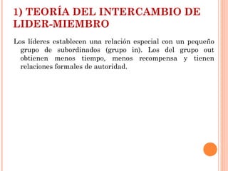 1) TEORÍA DEL INTERCAMBIO DE
LIDER-MIEMBRO
Los líderes establecen una relación especial con un pequeño
grupo de subordinados (grupo in). Los del grupo out
obtienen menos tiempo, menos recompensa y tienen
relaciones formales de autoridad.
 
