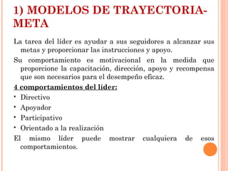1) MODELOS DE TRAYECTORIA-
META
La tarea del líder es ayudar a sus seguidores a alcanzar sus
metas y proporcionar las instrucciones y apoyo.
Su comportamiento es motivacional en la medida que
proporcione la capacitación, dirección, apoyo y recompensa
que son necesarios para el desempeño eficaz.
4 comportamientos del líder:
 Directivo
 Apoyador
 Participativo
 Orientado a la realización
El mismo líder puede mostrar cualquiera de esos
comportamientos.
 