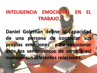 INTELIGENCIA EMOCIONAL EN EL
TRABAJO
Daniel Goleman define la capacidad
de una persona de controlar sus
propias emociones para reaccionar
ante los sentimientos de otros y así
manejar sus diferentes relaciones.
 