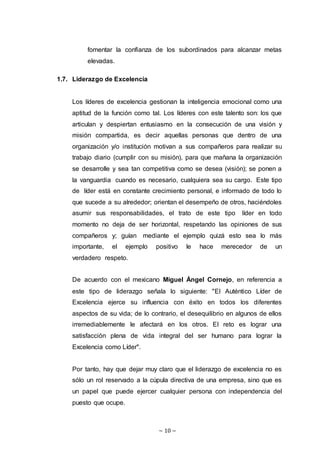 ~ 10 ~
fomentar la confianza de los subordinados para alcanzar metas
elevadas.
1.7. Liderazgo de Excelencia
Los líderes de excelencia gestionan la inteligencia emocional como una
aptitud de la función como tal. Los líderes con este talento son: los que
articulan y despiertan entusiasmo en la consecución de una visión y
misión compartida, es decir aquellas personas que dentro de una
organización y/o institución motivan a sus compañeros para realizar su
trabajo diario (cumplir con su misión), para que mañana la organización
se desarrolle y sea tan competitiva como se desea (visión); se ponen a
la vanguardia cuando es necesario, cualquiera sea su cargo. Este tipo
de líder está en constante crecimiento personal, e informado de todo lo
que sucede a su alrededor; orientan el desempeño de otros, haciéndoles
asumir sus responsabilidades, el trato de este tipo líder en todo
momento no deja de ser horizontal, respetando las opiniones de sus
compañeros y; guían mediante el ejemplo quizá esto sea lo más
importante, el ejemplo positivo le hace merecedor de un
verdadero respeto.
De acuerdo con el mexicano Miguel Ángel Cornejo, en referencia a
este tipo de liderazgo señala lo siguiente: "El Auténtico Líder de
Excelencia ejerce su influencia con éxito en todos los diferentes
aspectos de su vida; de lo contrario, el desequilibrio en algunos de ellos
irremediablemente le afectará en los otros. El reto es lograr una
satisfacción plena de vida integral del ser humano para lograr la
Excelencia como Líder".
Por tanto, hay que dejar muy claro que el liderazgo de excelencia no es
sólo un rol reservado a la cúpula directiva de una empresa, sino que es
un papel que puede ejercer cualquier persona con independencia del
puesto que ocupe.
 