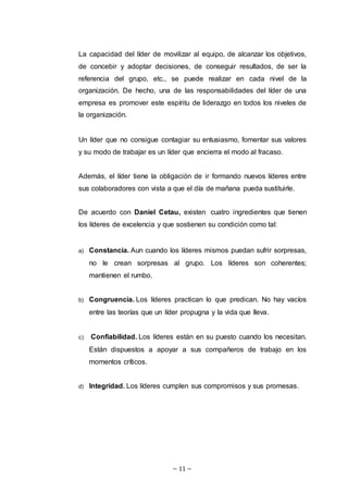 ~ 11 ~
La capacidad del líder de movilizar al equipo, de alcanzar los objetivos,
de concebir y adoptar decisiones, de conseguir resultados, de ser la
referencia del grupo, etc., se puede realizar en cada nivel de la
organización. De hecho, una de las responsabilidades del líder de una
empresa es promover este espíritu de liderazgo en todos los niveles de
la organización.
Un líder que no consigue contagiar su entusiasmo, fomentar sus valores
y su modo de trabajar es un líder que encierra el modo al fracaso.
Además, el líder tiene la obligación de ir formando nuevos líderes entre
sus colaboradores con vista a que el día de mañana pueda sustituirle.
De acuerdo con Daniel Cetau, existen cuatro ingredientes que tienen
los líderes de excelencia y que sostienen su condición como tal:
a) Constancia. Aun cuando los líderes mismos puedan sufrir sorpresas,
no le crean sorpresas al grupo. Los líderes son coherentes;
mantienen el rumbo.
b) Congruencia. Los líderes practican lo que predican. No hay vacíos
entre las teorías que un líder propugna y la vida que lleva.
c) Confiabilidad. Los líderes están en su puesto cuando los necesitan.
Están dispuestos a apoyar a sus compañeros de trabajo en los
momentos críticos.
d) Integridad. Los líderes cumplen sus compromisos y sus promesas.
 