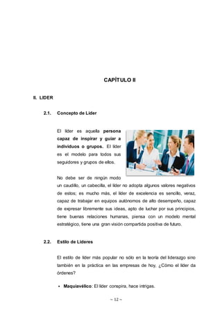 ~ 12 ~
CAPÍTULO II
II. LIDER
2.1. Concepto de Líder
El líder es aquella persona
capaz de inspirar y guiar a
individuos o grupos. El líder
es el modelo para todos sus
seguidores y grupos de ellos.
No debe ser de ningún modo
un caudillo, un cabecilla, el líder no adopta algunos valores negativos
de estos; es mucho más, el líder de excelencia es sencillo, veraz,
capaz de trabajar en equipos autónomos de alto desempeño, capaz
de expresar libremente sus ideas, apto de luchar por sus principios,
tiene buenas relaciones humanas, piensa con un modelo mental
estratégico, tiene una gran visión compartida positiva de futuro.
2.2. Estilo de Lideres
El estilo de líder más popular no sólo en la teoría del liderazgo sino
también en la práctica en las empresas de hoy, ¿Cómo el líder da
órdenes?
 Maquiavélico: El líder conspira, hace intrigas.
 