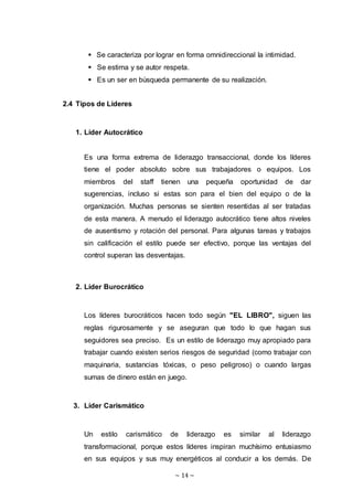 ~ 14 ~
 Se caracteriza por lograr en forma omnidireccional la intimidad.
 Se estima y se autor respeta.
 Es un ser en búsqueda permanente de su realización.
2.4 Tipos de Líderes
1. Líder Autocrático
Es una forma extrema de liderazgo transaccional, donde los líderes
tiene el poder absoluto sobre sus trabajadores o equipos. Los
miembros del staff tienen una pequeña oportunidad de dar
sugerencias, incluso si estas son para el bien del equipo o de la
organización. Muchas personas se sienten resentidas al ser tratadas
de esta manera. A menudo el liderazgo autocrático tiene altos niveles
de ausentismo y rotación del personal. Para algunas tareas y trabajos
sin calificación el estilo puede ser efectivo, porque las ventajas del
control superan las desventajas.
2. Líder Burocrático
Los líderes burocráticos hacen todo según "EL LIBRO", siguen las
reglas rigurosamente y se aseguran que todo lo que hagan sus
seguidores sea preciso. Es un estilo de liderazgo muy apropiado para
trabajar cuando existen serios riesgos de seguridad (como trabajar con
maquinaria, sustancias tóxicas, o peso peligroso) o cuando largas
sumas de dinero están en juego.
3. Líder Carismático
Un estilo carismático de liderazgo es similar al liderazgo
transformacional, porque estos líderes inspiran muchísimo entusiasmo
en sus equipos y sus muy energéticos al conducir a los demás. De
 