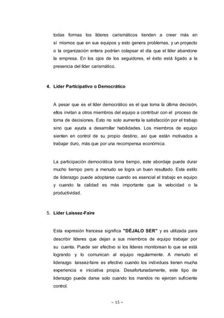 ~ 15 ~
todas formas los líderes carismáticos tienden a creer más en
sí mismos que en sus equipos y esto genera problemas, y un proyecto
o la organización entera podrían colapsar el día que el líder abandone
la empresa. En los ojos de los seguidores, el éxito está ligado a la
presencia del líder carismático.
4. Líder Participativo o Democrático
A pesar que es el líder democrático es el que toma la última decisión,
ellos invitan a otros miembros del equipo a contribuir con el proceso de
toma de decisiones. Esto no solo aumenta la satisfacción por el trabajo
sino que ayuda a desarrollar habilidades. Los miembros de equipo
sienten en control de su propio destino, así que están motivados a
trabajar duro, más que por una recompensa económica.
La participación democrática toma tiempo, este abordaje puede durar
mucho tiempo pero a menudo se logra un buen resultado. Este estilo
de liderazgo puede adoptarse cuando es esencial el trabajo en equipo
y cuando la calidad es más importante que la velocidad o la
productividad.
5. Líder Laissez-Faire
Esta expresión francesa significa "DÉJALO SER" y es utilizada para
describir líderes que dejan a sus miembros de equipo trabajar por
su cuenta. Puede ser efectivo si los líderes monitorean lo que se está
logrando y lo comunican al equipo regularmente. A menudo el
liderazgo laissez-faire es efectivo cuando los individuos tienen mucha
experiencia e iniciativa propia. Desafortunadamente, este tipo de
liderazgo puede darse solo cuando los mandos no ejercen suficiente
control.
 