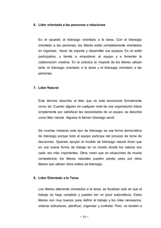 ~ 16 ~
6. Líder orientado a las personas o relaciones
Es el opuesto al liderazgo orientado a la tarea. Con el liderazgo
orientado a las personas, los líderes están completamente orientados
en organizar, hacer de soporte y desarrollar sus equipos. Es un estilo
participativo, y tiende a empoderar al equipo y a fomentar la
colaboración creativa. En la práctica la mayoría de los líderes utilizan
tanto el liderazgo orientado a la tarea y el liderazgo orientado a las
personas.
7. Líder Natural
Este término describe al líder que no está reconocido formalmente
como tal. Cuando alguien en cualquier nivel de una organización lidera
simplemente por satisfacer las necesidades de un equipo, se describe
como líder natural. Algunos lo llaman liderazgo servil.
De muchas maneras este tipo de liderazgo es una forma democrática
de liderazgo porque todo el equipo participa del proceso de toma de
decisiones. Quienes apoyan el modelo de liderazgo natural dicen que
es una buena forma de trabajo en un mundo donde los valores son
cada vez más importantes. Otros creen que en situaciones de mucha
competencia, los líderes naturales pueden perder peso por otros
líderes que utilizan otros estilos de liderazgo.
8. Líder Orientado a la Tarea
Los líderes altamente orientados a la tarea, se focalizan solo en que el
trabajo se haya cumplido y pueden ser un poco autocráticos. Estos
líderes son muy buenos para definir el trabajo y los roles necesarios,
ordenar estructuras, planificar, organizar y controlar. Pero no tienden a
 