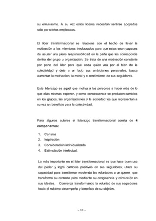 ~ 18 ~
su entusiasmo. A su vez estos líderes necesitan sentirse apoyados
solo por ciertos empleados.
El líder transformacional se relaciona con el hecho de llevar la
motivación a los miembros involucrados para que estos sean capaces
de asumir una plena responsabilidad en la parte que les corresponde
dentro del grupo u organización. Se trata de una motivación constante
por parte del líder para que cada quien vea por el bien de la
colectividad y deje a un lado sus ambiciones personales, busca
aumentar la motivación, la moral y el rendimiento de sus seguidores.
Este liderazgo es aquel que motiva a las personas a hacer más de lo
que ellas mismas esperan, y como consecuencia se producen cambios
en los grupos, las organizaciones y la sociedad los que representan a
su vez un beneficio para la colectividad.
Para algunos autores el liderazgo transformacional consta de 4
componentes:
1. Carisma
2. Inspiración
3. Consideración individualizada
4. Estimulación intelectual.
Lo más importante en el líder transformacional es que hace buen uso
del poder y logra cambios positivos en sus seguidores, utiliza su
capacidad para transformar moviendo las voluntades a un querer que
transforma su contexto pero mediante su congruencia y convicción en
sus ideales. Comienza transformando la voluntad de sus seguidores
hacia el máximo desempeño y beneficio de su objetivo.
 