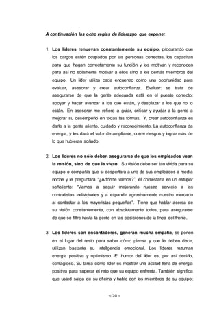 ~ 20 ~
A continuación las ocho reglas de liderazgo que expone:
1. Los líderes renuevan constantemente su equipo, procurando que
los cargos estén ocupados por las personas correctas, los capacitan
para que hagan correctamente su función y los motivan y reconocen
para así no solamente motivar a ellos sino a los demás miembros del
equipo. Un líder utiliza cada encuentro como una oportunidad para
evaluar, asesorar y crear autoconfianza. Evaluar: se trata de
asegurarse de que la gente adecuada está en el puesto correcto;
apoyar y hacer avanzar a los que están, y desplazar a los que no lo
están. En asesorar me refiero a guiar, criticar y ayudar a la gente a
mejorar su desempeño en todas las formas. Y, crear autoconfianza es
darle a la gente aliento, cuidado y reconocimiento. La autoconfianza da
energía, y les dará el valor de ampliarse, correr riesgos y lograr más de
lo que hubieran soñado.
2. Los líderes no sólo deben asegurarse de que los empleados vean
la misión, sino de que la vivan. Su visión debe ser tan vívida para su
equipo o compañía que si despertara a uno de sus empleados a media
noche y le preguntara “¿Adónde vamos?”, él contestaría en un estupor
soñoliento: “Vamos a seguir mejorando nuestro servicio a los
contratistas individuales y a expandir agresivamente nuestro mercado
al contactar a los mayoristas pequeños”. Tiene que hablar acerca de
su visión constantemente, con absolutamente todos, para asegurarse
de que se filtre hasta la gente en las posiciones de la línea del frente.
3. Los líderes son encantadores, generan mucha empatía, se ponen
en el lugar del resto para saber cómo piensa y que le deben decir,
utilizan bastante su inteligencia emocional. Los líderes rezuman
energía positiva y optimismo. El humor del líder es, por así decirlo,
contagioso. Su tarea como líder es mostrar una actitud llena de energía
positiva para superar el reto que su equipo enfrenta. También significa
que usted salga de su oficina y hable con los miembros de su equipo;
 