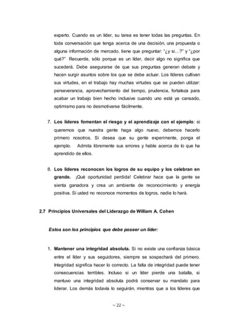 ~ 22 ~
experto. Cuando es un líder, su tarea es tener todas las preguntas. En
toda conversación que tenga acerca de una decisión, una propuesta o
alguna información de mercado, tiene que preguntar: “¿y si…?” y “¿por
qué?” Recuerde, sólo porque es un líder, decir algo no significa que
sucederá. Debe asegurarse de que sus preguntas generan debate y
hacen surgir asuntos sobre los que se debe actuar. Los líderes cultivan
sus virtudes, en el trabajo hay muchas virtudes que se pueden utilizar:
perseverancia, aprovechamiento del tiempo, prudencia, fortaleza para
acabar un trabajo bien hecho inclusive cuando uno está ya cansado,
optimismo para no desmotivarse fácilmente.
7. Los líderes fomentan el riesgo y el aprendizaje con el ejemplo: si
queremos que nuestra gente haga algo nuevo, debemos hacerlo
primero nosotros. Si desea que su gente experimente, ponga el
ejemplo. Admita libremente sus errores y hable acerca de lo que ha
aprendido de ellos.
8. Los líderes reconocen los logros de su equipo y los celebran en
grande. ¡Qué oportunidad perdida! Celebrar hace que la gente se
sienta ganadora y crea un ambiente de reconocimiento y energía
positiva. Si usted no reconoce momentos de logros, nadie lo hará.
2.7 Principios Universales del Liderazgo de William A. Cohen
Estos son los principios que debe poseer un líder:
1. Mantener una integridad absoluta. Si no existe una confianza básica
entre el líder y sus seguidores, siempre se sospechará del primero.
Integridad significa hacer lo correcto. La falta de integridad puede tener
consecuencias terribles. Incluso si un líder pierde una batalla, si
mantuvo una integridad absoluta podrá conservar su mandato para
liderar. Los demás todavía lo seguirán, mientras que a los líderes que
 