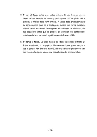 ~ 24 ~
7. Poner el deber antes que usted mismo. Si usted es un líder, su
deber incluye alcanzar su misión y preocuparse por su gente. Por lo
general, la misión debe venir primero. A veces debe preocuparse por
su gente primero, pues de lo contrario es posible que nunca cumpla su
misión. Todos los líderes deben poner los intereses de la misión y de
sus seguidores antes que los propios. Si su misión y su gente no son
más importantes que usted, significa que usted no es el líder.
8. Ponerse al frente. La única manera de liderar es ponerse al frente. Se
lidera arrastrando, no empujando. Ubíquese en donde pueda ver y a la
vez lo puedan ver. De esta manera, no sólo sabrá lo que sucede, sino
que quienes lo siguen sabrán que está plenamente comprometido.
 