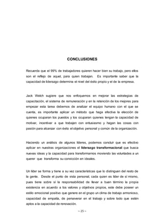 ~ 25 ~
CONCLUSIONES
Recuerda que el 99% de trabajadores quieren hacer bien su trabajo, pero ellos
son el reflejo de aquel, para quien trabajan. Es importante saber que la
capacidad de liderazgo determina el nivel del éxito propio y el de la empresa.
Jack Welch sugiere que nos enfoquemos en mejorar las estrategias de
capacitación, el sistema de remuneración y en la retención de los mejores para
empezar esta tarea debemos de analizar el equipo humano con el que se
cuenta, es importante aplicar un método que haga efectiva la elección de
quienes ocuparan los puestos y los ocuparan quienes tengan la capacidad de
motivar, incentivar a que trabajen con entusiasmo y hagan las cosas con
pasión para alcanzar con éxito el objetivo personal y común de la organización.
Haciendo un análisis de algunos líderes, podemos concluir que es efectivo
aplicar en nuestras organizaciones el liderazgo transformacional que busca
nuevas ideas y la capacidad para transformarnos moviendo las voluntades a un
querer que transforma su convicción en ideales.
Un líder se forma y tiene a su vez características que lo distinguen del resto de
la gente. Desde el punto de vista personal, cada quien es líder de sí mismo,
pues tiene sobre sí la responsabilidad de llevar a buen término la propia
existencia en acuerdo a los valores y objetivos propios, este debe poseer un
estilo emocional positivo que genere en el grupo un clima de trabajo armonioso,
capacidad de empatía, de perseverar en el trabajo y sobre todo que estén
aptos a la capacidad de renovación.
 