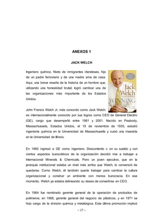 ~ 27 ~
ANEXOS 1
JACK WELCH
Ingeniero químico. Nieto de inmigrantes irlandeses, hijo
de un padre ferroviario y de una madre ama de casa.
Aquí, una breve reseña de la historia de un hombre que,
utilizando una honestidad brutal, logró cambiar una de
las organizaciones más importante de los Estados
Unidos.
John Francis Welch Jr, más conocido como Jack Welch,
es internacionalmente conocido por sus logros como CEO de General Electric
(GE), cargo que desempeñó entre 1981 y 2001. Nacido en Peabody,
Massachussets, Estados Unidos, el 19 de noviembre de 1935, estudió
ingeniería química en la Universidad de Massachusetts y cursó una maestría
en la Universidad de Illinois.
En 1960 ingresó a GE como ingeniero. Descontento c on su sueldo y con
ciertos aspectos burocráticos de la organización decidió irse a trabajar a
Internacional Minerals & Chemicals. Pero un joven ejecutivo, que en la
jerarquía institucional estaba un nivel más arriba que Welch, lo convenció de
quedarse. Como Welch, él también quería trabajar para cambiar la cultura
organizacional y construir un ambiente con menos burocracia. En ese
momento, Welch ya estaba delineando su deseo de convertirse en CEO.
En 1964 fue nombrado gerente general de la operación de productos de
polímeros; en 1968, gerente general del negocio de plásticos, y en 1971 se
hizo cargo de la división química y metalúrgica. Esta última promoción implicó
 