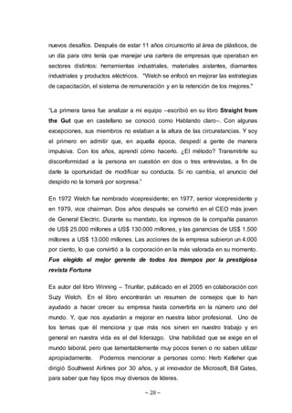 ~ 28 ~
nuevos desafíos. Después de estar 11 años circunscrito al área de plásticos, de
un día para otro tenía que manejar una cartera de empresas que operaban en
sectores distintos: herramientas industriales, materiales aislantes, diamantes
industriales y productos eléctricos. "Welch se enfocó en mejorar las estrategias
de capacitación, el sistema de remuneración y en la retención de los mejores."
“La primera tarea fue analizar a mi equipo –escribió en su libro Straight from
the Gut que en castellano se conoció como Hablando claro–. Con algunas
excepciones, sus miembros no estaban a la altura de las circunstancias. Y soy
el primero en admitir que, en aquella época, despedí a gente de manera
impulsiva. Con los años, aprendí cómo hacerlo. ¿El método? Transmitirle su
disconformidad a la persona en cuestión en dos o tres entrevistas, a fin de
darle la oportunidad de modificar su conducta. Si no cambia, el anuncio del
despido no la tomará por sorpresa.”
En 1972 Welch fue nombrado vicepresidente; en 1977, senior vicepresidente y
en 1979, vice chairman. Dos años después se convirtió en el CEO más joven
de General Electric. Durante su mandato, los ingresos de la compañía pasaron
de US$ 25.000 millones a US$ 130.000 millones, y las ganancias de US$ 1.500
millones a US$ 13.000 millones. Las acciones de la empresa subieron un 4.000
por ciento, lo que convirtió a la corporación en la más valorada en su momento.
Fue elegido el mejor gerente de todos los tiempos por la prestigiosa
revista Fortune
Es autor del libro Winning – Triunfar, publicado en el 2005 en colaboración con
Suzy Welch. En el libro encontrarán un resumen de consejos que lo han
ayudado a hacer crecer su empresa hasta convertirla en la número uno del
mundo. Y, que nos ayudarán a mejorar en nuestra labor profesional. Uno de
los temas que él menciona y que más nos sirven en nuestro trabajo y en
general en nuestra vida es el del liderazgo. Una habilidad que se exige en el
mundo laboral, pero que lamentablemente muy pocos tienen o no saben utilizar
apropiadamente. Podemos mencionar a personas como: Herb Kelleher que
dirigió Southwest Airlines por 30 años, y al innovador de Microsoft, Bill Gates,
para saber que hay tipos muy diversos de líderes.
 