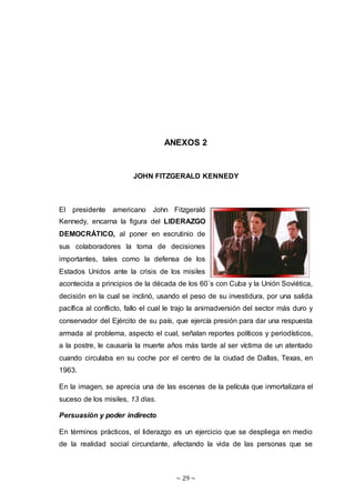 ~ 29 ~
ANEXOS 2
JOHN FITZGERALD KENNEDY
El presidente americano John Fitzgerald
Kennedy, encarna la figura del LIDERAZGO
DEMOCRÁTICO, al poner en escrutinio de
sus colaboradores la toma de decisiones
importantes, tales como la defensa de los
Estados Unidos ante la crisis de los misiles
acontecida a principios de la década de los 60´s con Cuba y la Unión Soviética,
decisión en la cual se inclinó, usando el peso de su investidura, por una salida
pacífica al conflicto, fallo el cual le trajo la animadversión del sector más duro y
conservador del Ejército de su país, que ejercía presión para dar una respuesta
armada al problema, aspecto el cual, señalan reportes políticos y periodísticos,
a la postre, le causaría la muerte años más tarde al ser víctima de un atentado
cuando circulaba en su coche por el centro de la ciudad de Dallas, Texas, en
1963.
En la imagen, se aprecia una de las escenas de la película que inmortalizara el
suceso de los misiles, 13 días.
Persuasión y poder indirecto
En términos prácticos, el liderazgo es un ejercicio que se despliega en medio
de la realidad social circundante, afectando la vida de las personas que se
 