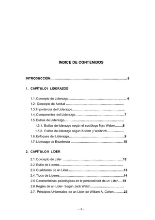 ~ 3 ~
INDICE DE CONTENIDOS
INTRODUCCIÓN………………………………………………………..……....5
1. CAPÍTULO I LIDERAZGO
1.1. Concepto de Liderazgo...…………………………………….….……. 6
1.2. Concepto de Actitud ………………..….………………..……….…
1.3. Importancia del Liderazgo…………..….………………..…………..
1.4. Componentes del Liderazgo…………….…..….…….……….….…7
1.5. Estilos de Liderazgo………………..….………………..……….…..
1.5.1. Estilos de liderazgo según el sociólogo Max Weber……..8
1.5.2. Estilos de liderazgo según Koontz y Weihrich……………..
1.6. Enfoques del Liderazgo…………..….………………..……….…….9
1.7. Liderazgo de Excelencia ………..….………………..…………..…10
2. CAPÍTULO II LÍDER
2.1. Concepto de Líder ………..….………………..……….………..….12
2.2. Estilo de Lideres…..….………………..……………….……..…….
2.3. Cualidades de un Líder.………………..……………….………...…13
2.4. Tipos de Lideres………………………..……………….………..….14
2.5. Características psicológicas en la personalidad de un Líder..…19
2.6. Reglas de un Líder- Según Jack Welch….….….….….….….……
2.7. Principios Universales de un Líder de William A. Cohen…….…22
 