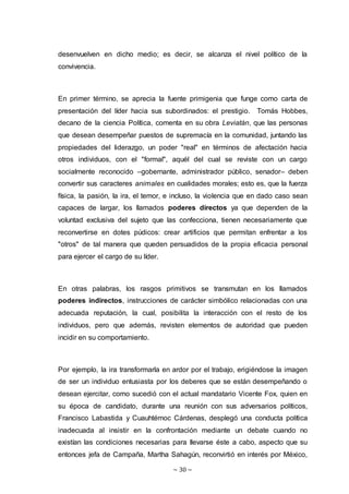 ~ 30 ~
desenvuelven en dicho medio; es decir, se alcanza el nivel político de la
convivencia.
En primer término, se aprecia la fuente primigenia que funge como carta de
presentación del líder hacia sus subordinados: el prestigio. Tomás Hobbes,
decano de la ciencia Política, comenta en su obra Leviatán, que las personas
que desean desempeñar puestos de supremacía en la comunidad, juntando las
propiedades del liderazgo, un poder "real" en términos de afectación hacia
otros individuos, con el "formal", aquél del cual se reviste con un cargo
socialmente reconocido –gobernante, administrador público, senador– deben
convertir sus caracteres animales en cualidades morales; esto es, que la fuerza
física, la pasión, la ira, el temor, e incluso, la violencia que en dado caso sean
capaces de largar, los llamados poderes directos ya que dependen de la
voluntad exclusiva del sujeto que las confecciona, tienen necesariamente que
reconvertirse en dotes púdicos: crear artificios que permitan enfrentar a los
"otros" de tal manera que queden persuadidos de la propia eficacia personal
para ejercer el cargo de su líder.
En otras palabras, los rasgos primitivos se transmutan en los llamados
poderes indirectos, instrucciones de carácter simbólico relacionadas con una
adecuada reputación, la cual, posibilita la interacción con el resto de los
individuos, pero que además, revisten elementos de autoridad que pueden
incidir en su comportamiento.
Por ejemplo, la ira transformarla en ardor por el trabajo, erigiéndose la imagen
de ser un individuo entusiasta por los deberes que se están desempeñando o
desean ejercitar, como sucedió con el actual mandatario Vicente Fox, quien en
su época de candidato, durante una reunión con sus adversarios políticos,
Francisco Labastida y Cuauhtémoc Cárdenas, desplegó una conducta política
inadecuada al insistir en la confrontación mediante un debate cuando no
existían las condiciones necesarias para llevarse éste a cabo, aspecto que su
entonces jefa de Campaña, Martha Sahagún, reconvirtió en interés por México,
 