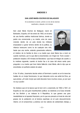~ 32 ~
ANEXOS 3
SAN JOSÉ MARÍA ESCRIVÁ DE BALAGUER
Si se abandona la oración, primero se vive de las reservas
espirituales y después, de la trampa.
San José María Escrivá de Balaguer, nació en
Barbastro, España, el 9 de enero de 1902, en el seno
de una familia católica tradicional ibérica, donde su
padre era comerciante y su madre, ama de casa;
viviendo dentro de un país donde los militares
empezaban a ganar terreno dentro de la política, su
infancia transcurre como la de cualquier otro niño,
hasta que una noche, estando gravemente enfermo,
el médico de la familia le dice a su madre que José María iba a morir en
cuando durmiera, por lo que ella lo encomienda a la Virgen de Torre ciudad –
población situada a 50 minutos de Barcelona– que hace el milagro de curarlo: a
la mañana siguiente, cuando el doctor fue a la casa del ahora santo para
preguntar a su madre qué hora había fallecido José María, ella le dijo que se
encontraba en perfecto estado de salud.
A los 16 años, Josemaría decide entrar al Seminario cuando ve en la nieve las
huellas de un monje franciscano, lo que interpreta como una señal de Dios, ya
que piensa: ¿Si este monje que está descalzo hace muchas cosas, yo por qué
no voy a poder.
Se destaca que en la época que le tocó vivir a Josemaría, de 1902 a 1921, en
España se vive una gran incertidumbre política: se destrona a la Casa reinante
de los Borbón y se instaura la II República, lo que genera una gran
inestabilidad en el aparato financiero, por lo que era precario el nivel de vida del
grueso de la población; en el terreno espiritual, en el auto descubrimiento
interior, en el compromiso y práctica con los valores de solidaridad, trabajo, y
 