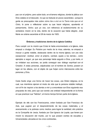 ~ 33 ~
paz con el prójimo, pero sobre todo, en el terreno religioso, donde la plática con
Dios estaba en el descuido –lo que se traducía en pocos sacerdotes– porque la
gente se preocupaba más sobre cómo iba a vivir en la Tierra más que en el
Cielo, lo pone a reflexionar sobre su que hacer religioso, apuntando el
pensamiento, Señor, que yo vea, con referencia al esclarecimiento de su
verdadera misión en la vida, dentro de la vocación que había elegido. José
María se ordena sacerdote el 28 de marzo de 1925.
Órdenes y tradiciones dentro de la Iglesia Católica
Para cumplir con la misión que Cristo le había encomendado a la Iglesia, ésta
empezó a divulgar Su Palabra por medio de la misa; además, se empezó a
invocar a gente notable, destacada dentro de la misma Iglesia, con una vida
excepcional –rectitud, amor al prójimo, caridad, ayuda a los demás–, como
ejemplos a seguir, ya que ese personaje había seguido a Dios, y por tanto, si
se imitaban sus acciones, se podía conseguir ese diálogo espiritual con el
Creador. A estas personas, adjudicadas con el nombre de Santos, poseen un
lugar en los altares, con el objeto de que funjan como intercesores entre las
personas y Dios.
Cada Santo erige una forma de hacer las cosas, una Orden religiosa, en la
cual, sus miembros ejercen el modo de vida que la persona notable instituyó,
con el fin de inspirar a los demás a vivir y a encontrase con Dios siguiendo esa
propuesta de vida, pero que aun siendo una entidad independiente en la forma
en que practican sus "hábitos", al mismo tiempo forman parte de la Iglesia.
Ejemplo de ello son los Franciscanos, orden fundada por San Francisco de
Asís, que pugnan por el desprendimiento de las cosas materiales, y el
acercamiento a la pobreza como medios para lograr la santidad; otro práctica
es la Compañía de Jesús, fundada por San Ignacio de Loyola, que tienen por
misión la educación del mundo, por lo que poseen cientos de escuelas y
Universidades ubicadas en los cinco continentes.
 