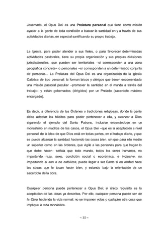 ~ 35 ~
Josemaría, el Opus Dei es una Prelatura personal que tiene como misión
ayudar a la gente de toda condición a buscar la santidad en y a través de sus
actividades diarias, en especial santificando su propio trabajo.
La Iglesia, para poder atender a sus fieles, o para favorecer determinadas
actividades pastorales, tiene su propia organización y sus propias divisiones
jurisdiccionales, que pueden ser territoriales –si corresponden a una zona
geográfica concreta– o personales –si corresponden a un determinado conjunto
de personas–. La Prelatura del Opus Dei es una organización de la Iglesia
Católica de tipo personal: la forman laicos y clérigos que tienen encomendada
una misión pastoral peculiar –promover la santidad en el mundo a través del
trabajo– y están gobernados (dirigidos) por un Prelado (sacerdote máximo
encargado).
Es decir, a diferencia de las Órdenes y tradiciones religiosas, donde la gente
debe adoptar los hábitos para poder pertenecer a ella, y alcanzar a Dios
siguiendo el ejemplo del Santo Patrono, inclusive encerrándose en un
monasterio en muchos de los casos, el Opus Dei –que es la aceptación a nivel
personal de la idea de que Dios está en todas partes, en el trabajo diario, y que
se puede alcanzar la santidad haciendo las cosas bien, sin que para ello medie
un superior como en las órdenes, que vigile a las personas para que hagan lo
que debe hacer– señala que todo mundo, todos los seres humanos, no
importando raza, sexo, condición social o económica, e inclusive, no
importando si son o no católicos, puede llegar a ser Santo si en verdad hace
las cosas que le tocan hacer bien, y estando bajo la orientación de un
sacerdote de la obra.
Cualquier persona puede pertenecer a Opus Dei; el único requisito es la
aceptación de las ideas ya descritas. Por ello, cualquier persona puede ser de
la Obra haciendo la vida normal: no se imponen votos o cualquier otra cosa que
implique la vida monástica.
 