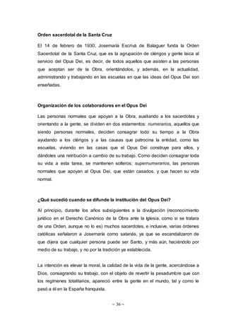 ~ 36 ~
Orden sacerdotal de la Santa Cruz
El 14 de febrero de 1930, Josemaría Escrivá de Balaguer funda la Orden
Sacerdotal de la Santa Cruz, que es la agrupación de clérigos y gente laica al
servicio del Opus Dei, es decir, de todos aquellos que asisten a las personas
que aceptan ser de la Obra, orientándolos, y además, en la actualidad,
administrando y trabajando en las escuelas en que las ideas del Opus Dei son
enseñadas.
Organización de los colaboradores en el Opus Dei
Las personas normales que apoyan a la Obra, auxiliando a los sacerdotes y
orientando a la gente, se dividen en dos estamentos: numerarios, aquellos que
siendo personas normales, deciden consagrar todo su tiempo a la Obra
ayudando a los clérigos y a las causas que patrocina la entidad, como las
escuelas, viviendo en las casas que el Opus Dei construye para ellos, y
dándoles una retribución a cambio de su trabajo. Como deciden consagrar toda
su vida a esta tarea, se mantienen solteros; supernumerarios, las personas
normales que apoyan al Opus Dei, que están casados, y que hacen su vida
normal.
¿Qué sucedió cuando se difunde la institución del Opus Dei?
Al principio, durante los años subsiguientes a la divulgación (reconocimiento
jurídico en el Derecho Canónico de la Obra ante la Iglesia, como si se tratara
de una Orden, aunque no lo es) muchos sacerdotes, e inclusive, varias órdenes
católicas señalaron a Josemaría como satanás, ya que se escandalizaron de
que dijera que cualquier persona puede ser Santo, y más aún, haciéndolo por
medio de su trabajo, y no por la tradición ya establecida.
La intención es elevar la moral, la calidad de la vida de la gente, acercándose a
Dios, consagrando su trabajo, con el objeto de revertir la pesadumbre que con
los regímenes totalitarios, apareció entre la gente en el mundo, tal y como le
pasó a él en la España franquista.
 