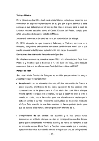 ~ 37 ~
Visita a México
En la década de los 60´s, José maría visita México, invitado por personas que
conocieron en España su predicación; en su gira por el país, estimuló a esas
persona a que trabajaran por el bien de los niños y jóvenes, para lo cual, se
fundaron muchas escuelas, como el Centro Escolar del Paseo, colegio para
niñas ubicado en Echegaray, Estado de México.
Jose maría fallece el 26 de junio de 1975, en su habitación de trabajo.
En 1978, después de que Josemaría falleciera, el Vaticano reconoce a la
Prelatura, otorgándole jurídicamente ese status dentro de sus leyes, con lo que
puede propagarse la Obra por todo el mundo con mayor disposición.
Elevación a los altares del fundador del Opus Dei
Se introduce su causa de canonización en 1981, el cual sanciona el Papa Juan
Pablo II, y Pontífice que lo beatifica el 17 de mayo de 1992, para después
canonizarlo (eleva a los altares como Santo) el 6 de octubre del 2002.
Porqué es líder
San José María Escrivá de Balaguer es un líder porque reúne los rasgos
psicológicos que los caracterizan:
 Autodominio: en las circunstancias más difíciles –ascensión de Franco al
poder español, prohibición de los cultos, oposición de los sectores más
conservadores de la Iglesia para el Opus Dei– San José María siempre
mostró aplomo en todas sus acciones, ya que a pesar de tener a todo el
mundo en contra, nunca fue motivo para que abandonara el motivo que le
daba el sentido a su vida –mejorar la espiritualidad de los demás mediante
el Opus Dei– además de que tales reveses no fueron pretexto jamás para
que se atacara a los demás, a lo que pensaban diferente de él.
 Comprensión de los demás: las acciones y la vida propia nunca
transcurren en solitario, siempre se dan en contraposición con los demás,
por lo que el pensamiento Vivir frente a Dios y de cara a los hombres, el cual
se encuentra en sus libros Surco y Camino, donde señala que el respeto y
aprecio de los otros aun cuando ellos no lo hagan con uno, es un ingrediente
 
