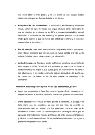 ~ 38 ~
que debe obrar a favor propio, y no en contra, ya que aunque existan
diferendos, siempre hay formas de tratar a los demás.
 Búsqueda de una unanimidad: la conciliación, el consenso y el respeto
mutuo, fueron los ejes de trabajo que siguió el ahora santo, para lograr lo
que se obtuviera en la década de los 70´s, el reconocimiento jurídico para el
Opus Dei; la confrontación, las rencillas y las peleas, predicó, nunca son el
medio para obtener lo que se desea, solo el trabajo constante y el consenso
pueden obrar a favor de uno.
 Dar el ejemplo: ante todo, siempre da la congruencia entre lo que piensa,
dice y hace; considera que hay que darle un nuevo sentido a la vida y a la
religión, lo habla y traza planes para lograr tal cometido.
 Actitud de respecto humano: dentro del trabajo social que desempeña, la
ética ocupa el móvil central de sus acciones, ya que lucha, inclusive a
contracorriente para lograr lo que busca, pero en esa búsqueda, no hiere a
sus adversarios, ni los insulta, solamente trata de persuadirlos de que lo que
se trabaja es una buena opción de vida, aunque los enemigos no la
compartan.
Asimismo, el liderazgo que ejerció fue de tipo democrático, ya que:
 Logró que se aprobara el Opus Dei como un órgano oficial y reconocido por
la Iglesia Católica, Apostólica y Romana, con lo que goza del favor del Papa.
 Dicha aprobación se obtuvo siempre gracias al consenso, al diálogo, y al
trato digno con los opositores, ya que con ese trato, se permitió no
caracterizarse con los rasgos que los enemigos buscaban que se le
etiquetara a la Obra: como un camino equivocado para llegar a Dios, por no
apegarse a la tradición de más de 2,000 años de erigir órdenes, monasterios
y hábitos, como lo hacen el resto de las entidades eclesiásticas que siguen y
preservan el ejemplo de un Santo.
 