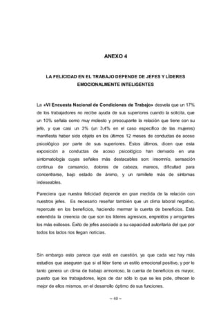 ~ 40 ~
ANEXO 4
LA FELICIDAD EN EL TRABAJO DEPENDE DE JEFES Y LÍDERES
EMOCIONALMENTE INTELIGENTES
La «VI Encuesta Nacional de Condiciones de Trabajo» desvela que un 17%
de los trabajadores no recibe ayuda de sus superiores cuando la solicita, que
un 10% señala como muy molesto y preocupante la relación que tiene con su
jefe, y que casi un 3% (un 3,4% en el caso específico de las mujeres)
manifiesta haber sido objeto en los últimos 12 meses de conductas de acoso
psicológico por parte de sus superiores. Estos últimos, dicen que esta
exposición a conductas de acoso psicológico han derivado en una
sintomatología cuyas señales más destacables son: insomnio, sensación
continua de cansancio, dolores de cabeza, mareos, dificultad para
concentrarse, bajo estado de ánimo, y un ramillete más de síntomas
indeseables.
Pareciera que nuestra felicidad depende en gran medida de la relación con
nuestros jefes. Es necesario reseñar también que un clima laboral negativo,
repercute en los beneficios, haciendo mermar la cuenta de beneficios. Está
extendida la creencia de que son los líderes agresivos, engreídos y arrogantes
los más exitosos. Éxito de jefes asociado a su capacidad autoritaria del que por
todos los lados nos llegan noticias.
Sin embargo esto parece que está en cuestión, ya que cada vez hay más
estudios que aseguran que si el líder tiene un estilo emocional positivo, y por lo
tanto genera un clima de trabajo armonioso, la cuenta de beneficios es mayor,
puesto que los trabajadores, lejos de dar sólo lo que se les pide, ofrecen lo
mejor de ellos mismos, en el desarrollo óptimo de sus funciones.
 