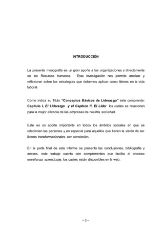 ~ 5 ~
INTRODUCCIÓN
La presente monografía es un gran aporte a las organizaciones y directamente
en los Recursos humanos. Esta investigación nos permite analizar y
reflexionar sobre las estrategias que debemos aplicar como líderes en la vida
laboral.
Como indica su Título “Conceptos Básicos de Liderazgo” este comprende:
Capítulo I, El Liderazgo y el Capitulo II, El Líder los cuales se relacionan
para la mejor eficacia de las empresas de nuestra sociedad.
Este es un aporte importante en todos los ámbitos sociales en que se
relacionan las personas y en especial para aquellos que tienen la visión de ser
líderes transformacionales con convicción.
En la parte final de este informe se presenta las conclusiones, bibliografía y
anexos, este trabajo cuenta con complementos que facilita el proceso
enseñanza aprendizaje, los cuales están disponibles en la web.
 