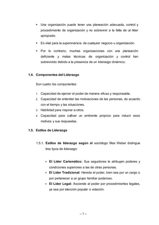~ 7 ~
 Una organización puede tener una planeación adecuada, control y
procedimiento de organización y no sobrevivir a la falta de un líder
apropiado.
 Es vital para la supervivencia de cualquier negocio u organización.
 Por lo contrario, muchas organizaciones con una planeación
deficiente y malas técnicas de organización y control han
sobrevivido debido a la presencia de un liderazgo dinámico.
1.4. Componentes del Liderazgo
Son cuatro los componentes:
1. Capacidad de ejercer el poder de manera eficaz y responsable.
2. Capacidad de entender las motivaciones de las personas, de acuerdo
con el tiempo y las situaciones.
3. Habilidad para inspirar a otros.
4. Capacidad para cultivar un ambiente propicio para inducir esos
motivos y sus respuestas.
1.5. Estilos de Liderazgo
1.5.1. Estilos de liderazgo según el sociólogo Max Weber distingue
tres tipos de liderazgo:
 El Líder Carismático: Sus seguidores le atribuyen poderes y
condiciones superiores a las de otras personas.
 El Líder Tradicional: Hereda el poder, bien sea por un cargo o
por pertenecer a un grupo familiar poderoso.
 El Líder Legal: Asciende al poder por procedimientos legales,
ya sea por elección popular o votación.
 