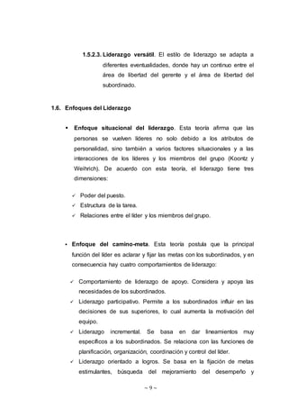 ~ 9 ~
1.5.2.3. Liderazgo versátil. El estilo de liderazgo se adapta a
diferentes eventualidades, donde hay un continuo entre el
área de libertad del gerente y el área de libertad del
subordinado.
1.6. Enfoques del Liderazgo
 Enfoque situacional del liderazgo. Esta teoría afirma que las
personas se vuelven líderes no solo debido a los atributos de
personalidad, sino también a varios factores situacionales y a las
interacciones de los líderes y los miembros del grupo (Koontz y
Weihrich). De acuerdo con esta teoría, el liderazgo tiene tres
dimensiones:
 Poder del puesto.
 Estructura de la tarea.
 Relaciones entre el líder y los miembros del grupo.
 Enfoque del camino-meta. Esta teoría postula que la principal
función del líder es aclarar y fijar las metas con los subordinados, y en
consecuencia hay cuatro comportamientos de liderazgo:
 Comportamiento de liderazgo de apoyo. Considera y apoya las
necesidades de los subordinados.
 Liderazgo participativo. Permite a los subordinados influir en las
decisiones de sus superiores, lo cual aumenta la motivación del
equipo.
 Liderazgo incremental. Se basa en dar lineamientos muy
específicos a los subordinados. Se relaciona con las funciones de
planificación, organización, coordinación y control del líder.
 Liderazgo orientado a logros. Se basa en la fijación de metas
estimulantes, búsqueda del mejoramiento del desempeño y
 