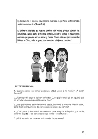 AUTOEVALUACIÓN:
1. Cuando pienso en formar personas, ¿Qué viene a mi mente? ¿A quién
formaré?
2. ¿Cómo podré dejar a alguien formado? ¿Qué papel tengo yo en aquello que
en un futuro pueda superar lo que yo hice?
3. ¿De qué manera estoy imitando a Jesús, así como él lo hacía con sus doce,
para dejar un movimiento de personas después de su partida?
4. ¿Qué pasos puedo tomar esta semana para asegurar el impacto que ha de
tener mi legado —las personas que yo forme— en el futuro?
5. ¿Qué necesito ser para ser un formador de personas?
13
 